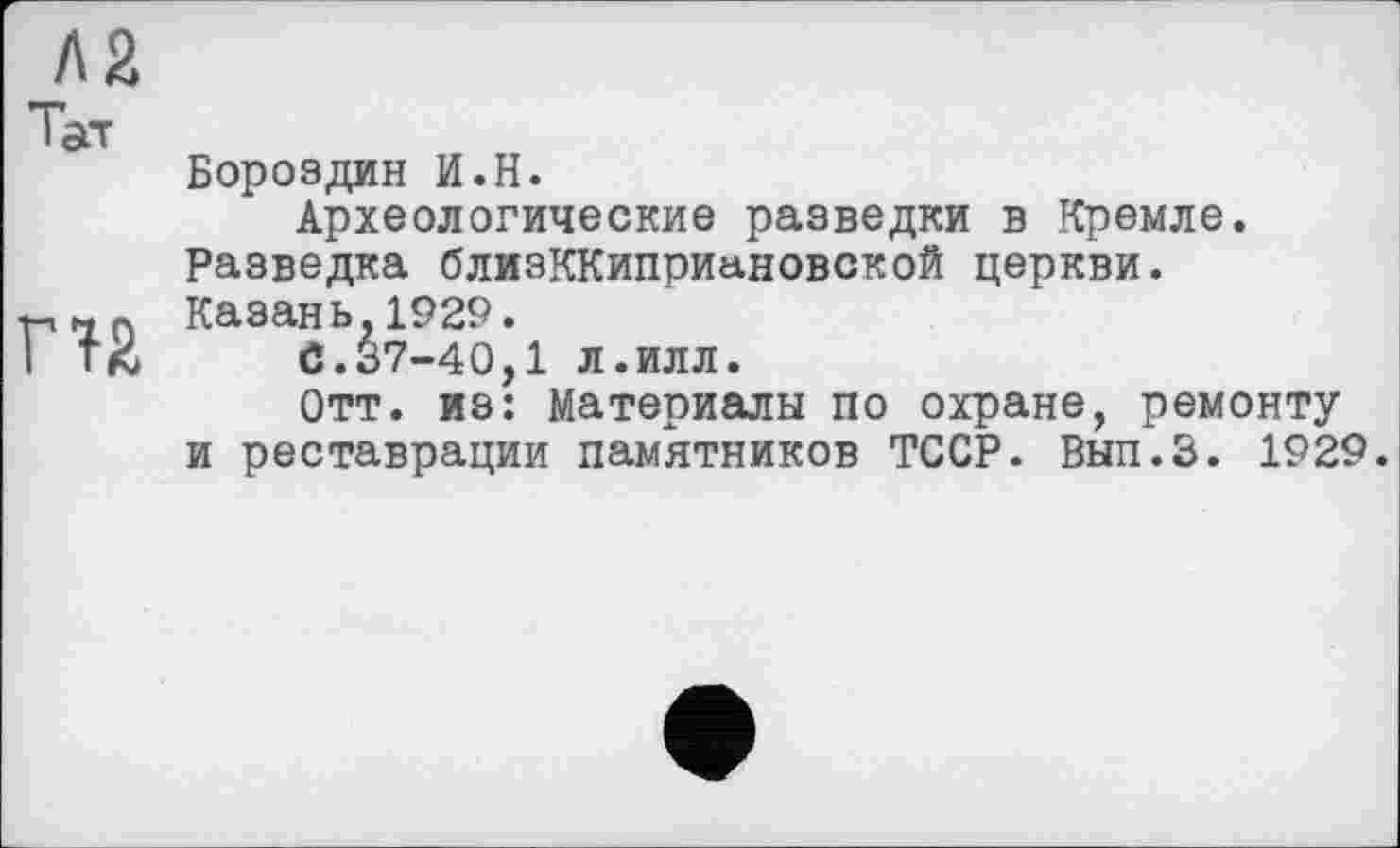 ﻿Л2 Тат
Г12
Бороздин И.Н.
Археологические разведки в Кремле.
Разведка близККиприановской церкви.
Казань.1929.
С.37-40,1 л.илл.
Отт. из: Материалы по охране, ремонту и реставрации памятников ТССР. Вып.З. 1929.